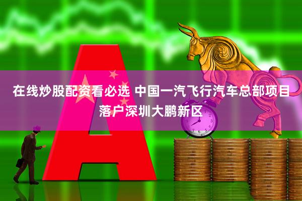 在线炒股配资看必选 中国一汽飞行汽车总部项目落户深圳大鹏新区