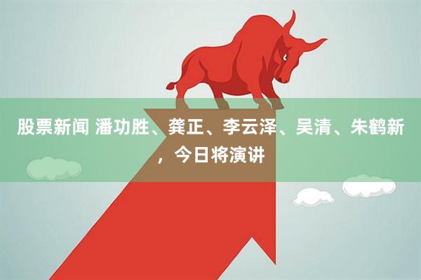 股票新闻 潘功胜、龚正、李云泽、吴清、朱鹤新，今日将演讲