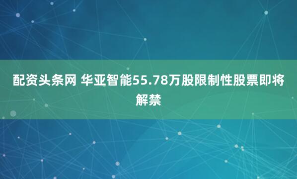 配资头条网 华亚智能55.78万股限制性股票即将解禁
