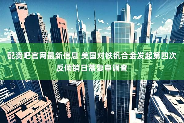 配资吧官网最新信息 美国对铁钒合金发起第四次反倾销日落复审调查