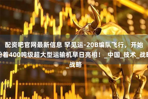 配资吧官网最新信息 罕见运-20B编队飞行，开始盼着400吨级超大型运输机早日亮相！_中国_技术_战略