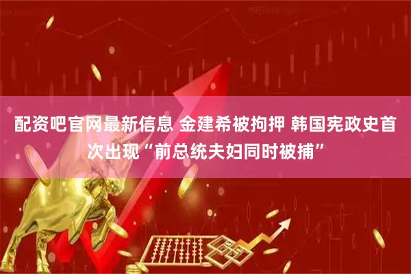 配资吧官网最新信息 金建希被拘押 韩国宪政史首次出现“前总统夫妇同时被捕”