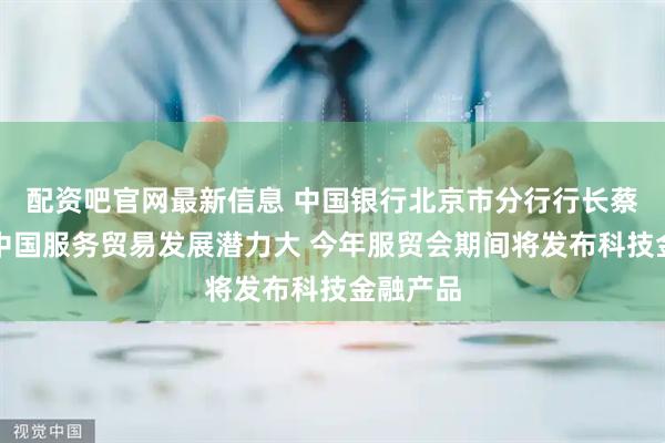 配资吧官网最新信息 中国银行北京市分行行长蔡兴华：中国服务贸易发展潜力大 今年服贸会期间将发布科技金融产品
