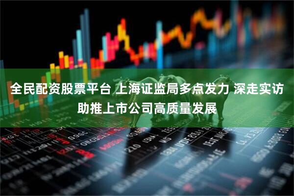 全民配资股票平台 上海证监局多点发力 深走实访助推上市公司高质量发展