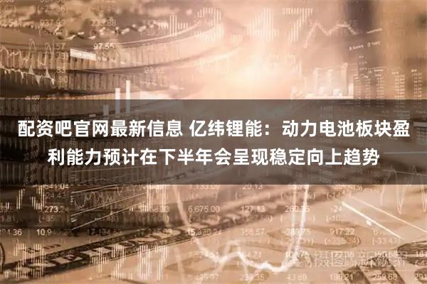 配资吧官网最新信息 亿纬锂能：动力电池板块盈利能力预计在下半年会呈现稳定向上趋势