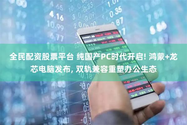 全民配资股票平台 纯国产PC时代开启! 鸿蒙+龙芯电脑发布, 双轨兼容重塑办公生态