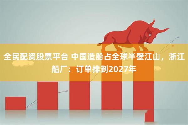 全民配资股票平台 中国造船占全球半壁江山，浙江船厂：订单排到2027年