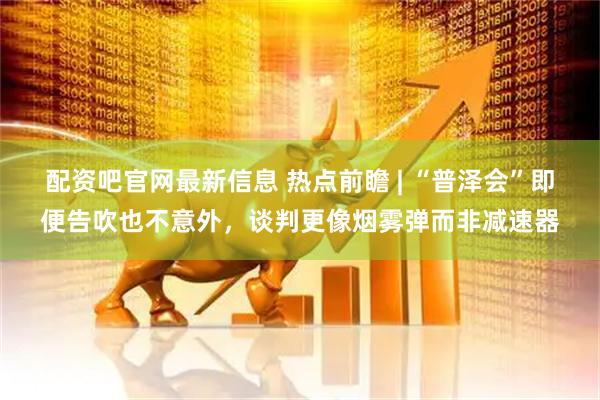 配资吧官网最新信息 热点前瞻 | “普泽会”即便告吹也不意外，谈判更像烟雾弹而非减速器