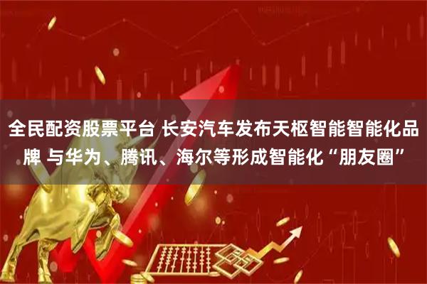 全民配资股票平台 长安汽车发布天枢智能智能化品牌 与华为、腾讯、海尔等形成智能化“朋友圈”