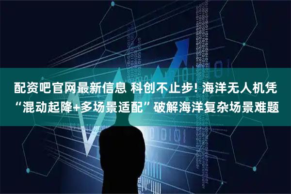 配资吧官网最新信息 科创不止步! 海洋无人机凭“混动起降+多场景适配”破解海洋复杂场景难题