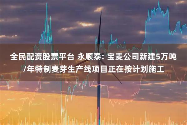 全民配资股票平台 永顺泰: 宝麦公司新建5万吨/年特制麦芽生产线项目正在按计划施工