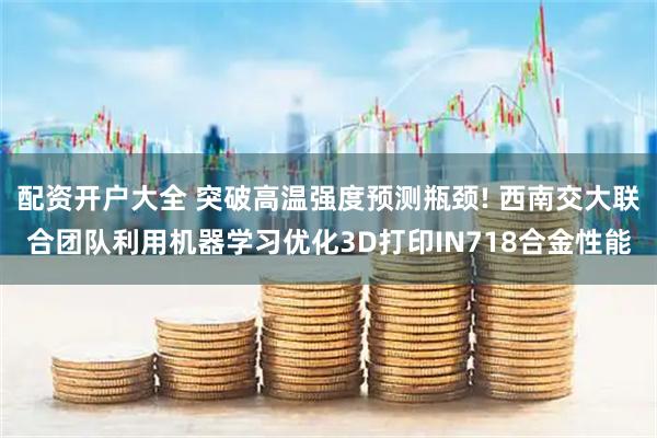 配资开户大全 突破高温强度预测瓶颈! 西南交大联合团队利用机器学习优化3D打印IN718合金性能