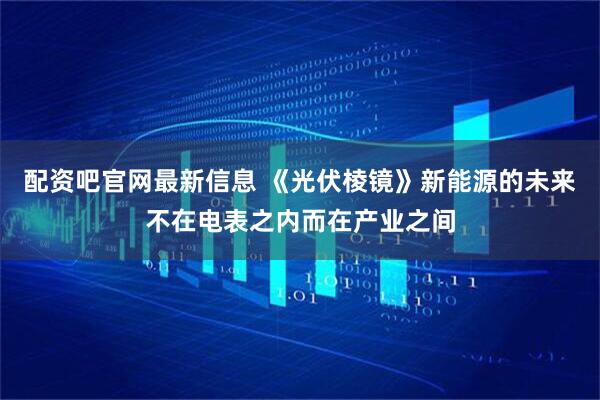 配资吧官网最新信息 《光伏棱镜》新能源的未来不在电表之内而在产业之间
