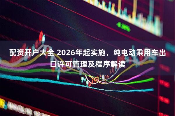配资开户大全 2026年起实施，纯电动乘用车出口许可管理及程序解读