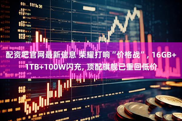 配资吧官网最新信息 荣耀打响“价格战”, 16GB+1TB+100W闪充, 顶配旗舰已重回低价