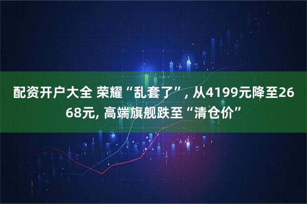 配资开户大全 荣耀“乱套了”, 从4199元降至2668元, 高端旗舰跌至“清仓价”