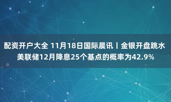 配资开户大全 11月18日国际晨讯丨金银开盘跳水 美联储12月降息25个基点的概率为42.9%