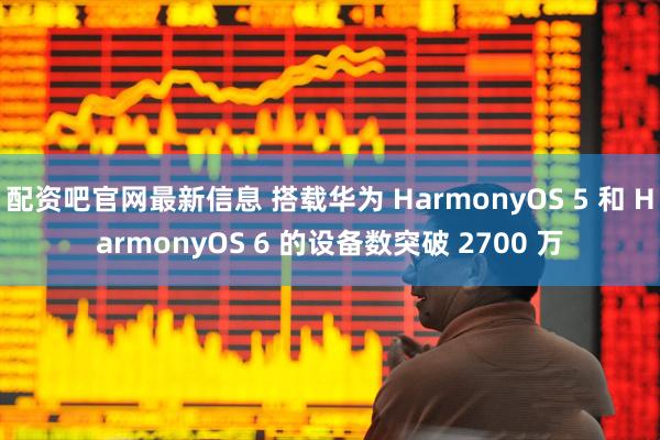 配资吧官网最新信息 搭载华为 HarmonyOS 5 和 HarmonyOS 6 的设备数突破 2700 万