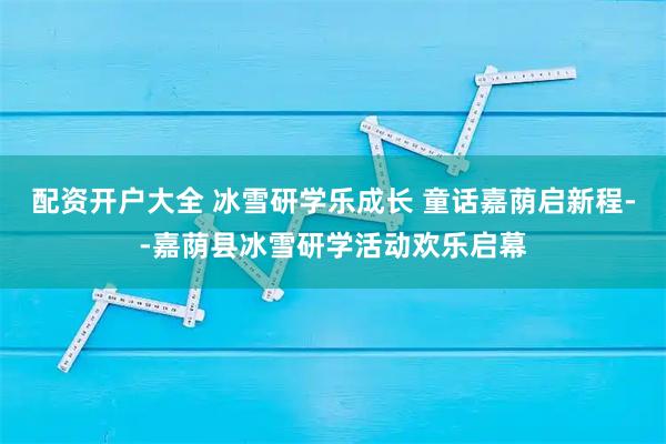 配资开户大全 冰雪研学乐成长 童话嘉荫启新程--嘉荫县冰雪研学活动欢乐启幕