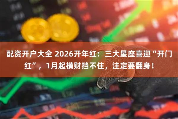 配资开户大全 2026开年红:三大星座喜迎“开门红”,1月起横财挡不住,注定要翻身!