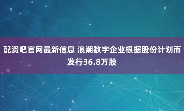 配资吧官网最新信息 浪潮数字企业根据股份计划而发行36.8万股