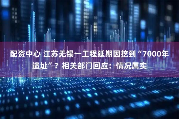 配资中心 江苏无锡一工程延期因挖到“7000年遗址”？相关部门回应：情况属实