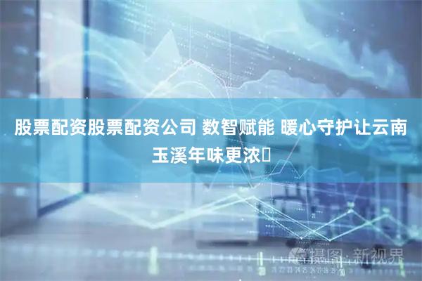 股票配资股票配资公司 数智赋能 暖心守护让云南玉溪年味更浓​
