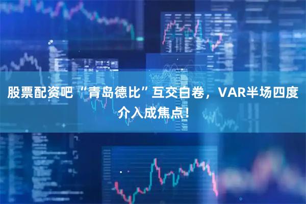 股票配资吧 “青岛德比”互交白卷，VAR半场四度介入成焦点！