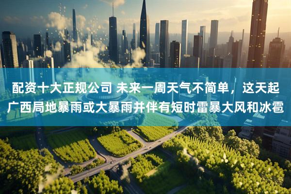 配资十大正规公司 未来一周天气不简单，这天起广西局地暴雨或大暴雨并伴有短时雷暴大风和冰雹