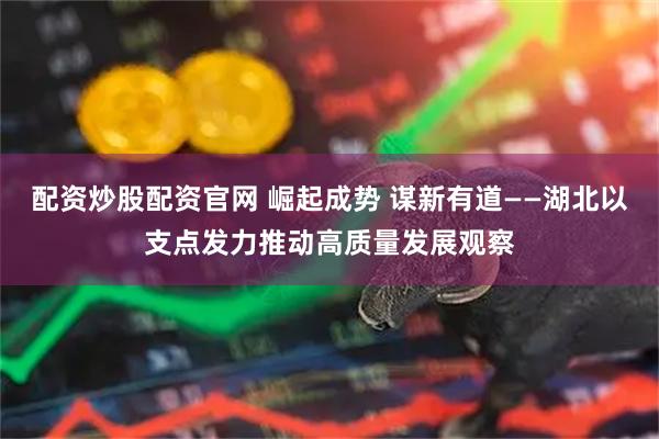 配资炒股配资官网 崛起成势 谋新有道——湖北以支点发力推动高质量发展观察