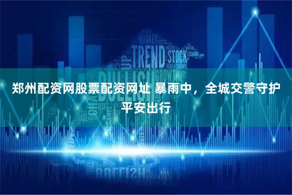 郑州配资网股票配资网址 暴雨中，全城交警守护平安出行