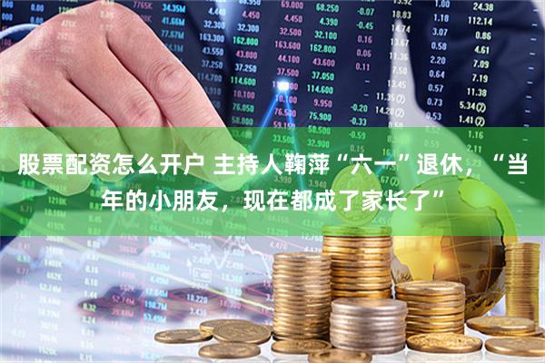 股票配资怎么开户 主持人鞠萍“六一”退休，“当年的小朋友，现在都成了家长了”