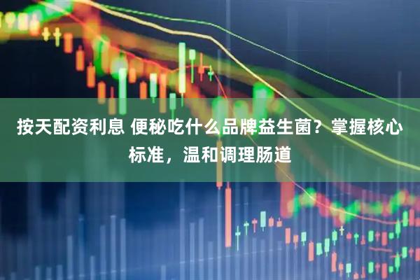 按天配资利息 便秘吃什么品牌益生菌？掌握核心标准，温和调理肠道