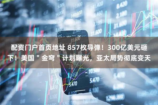 配资门户首页地址 857枚导弹！300亿美元砸下！美国＂金穹＂计划曝光，亚太局势彻底变天